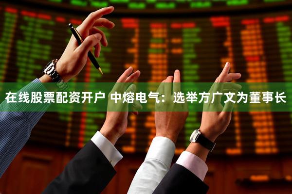 在线股票配资开户 中熔电气：选举方广文为董事长