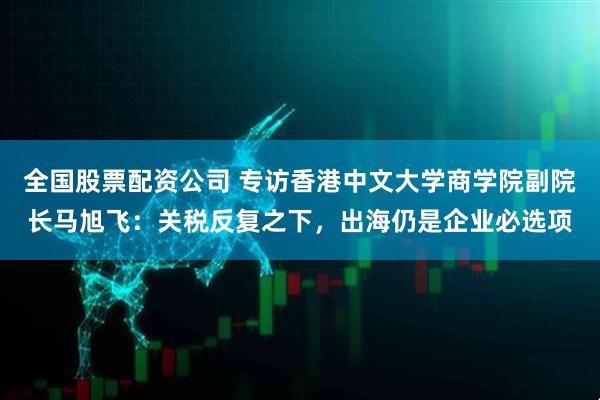 全国股票配资公司 专访香港中文大学商学院副院长马旭飞：关税反复之下，出海仍是企业必选项