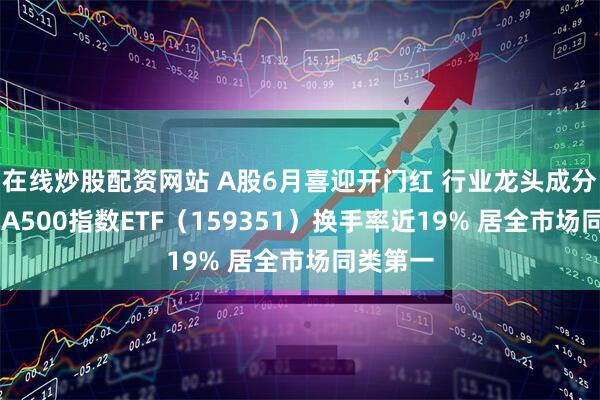 在线炒股配资网站 A股6月喜迎开门红 行业龙头成分股飙升 A500指数ETF（159351）换手率近19% 居全市场同类第一