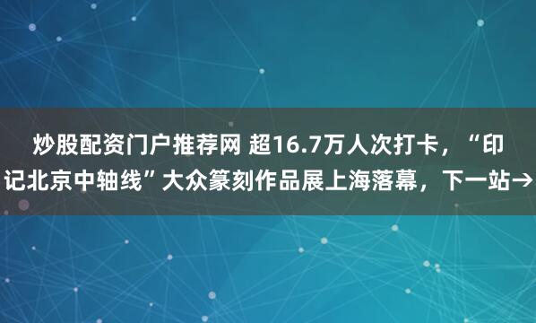 炒股配资门户推荐网 超16.7万人次打卡，“印记北京中轴线”大众篆刻作品展上海落幕，下一站→