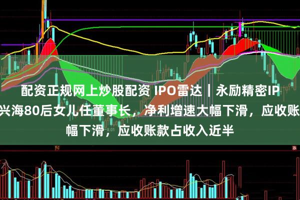 配资正规网上炒股配资 IPO雷达｜永励精密IPO获受理，王兴海80后女儿任董事长，净利增速大幅下滑，应收账款占收入近半