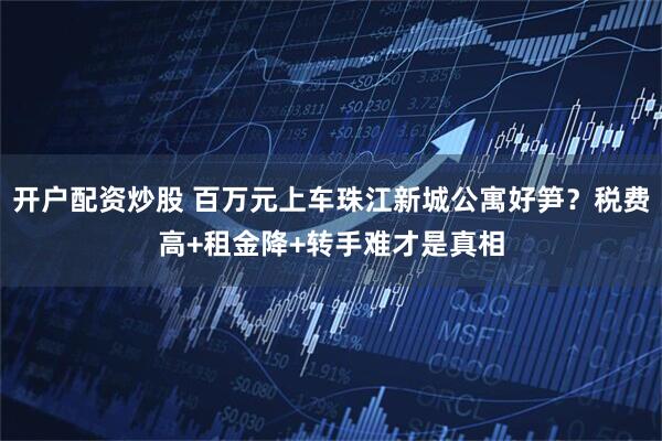 开户配资炒股 百万元上车珠江新城公寓好笋？税费高+租金降+转手难才是真相