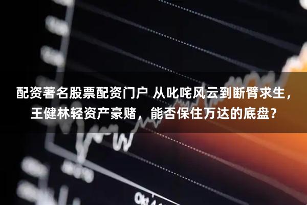 配资著名股票配资门户 从叱咤风云到断臂求生，王健林轻资产豪赌，能否保住万达的底盘？