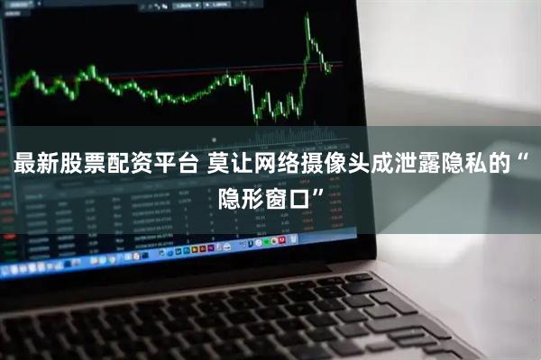 最新股票配资平台 莫让网络摄像头成泄露隐私的“隐形窗口”