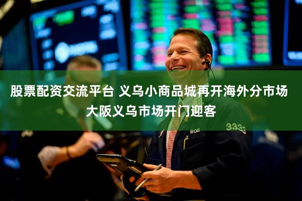 股票配资交流平台 义乌小商品城再开海外分市场 大阪义乌市场开门迎客