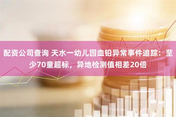 配资公司查询 天水一幼儿园血铅异常事件追踪：至少70童超标，异地检测值相差20倍