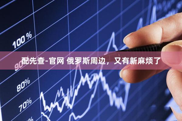 配先查-官网 俄罗斯周边，又有新麻烦了