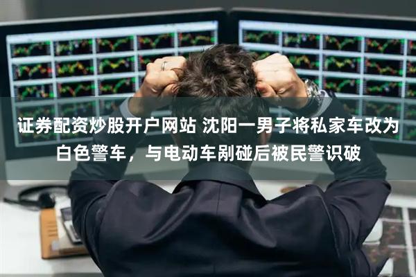 证券配资炒股开户网站 沈阳一男子将私家车改为白色警车，与电动车剐碰后被民警识破