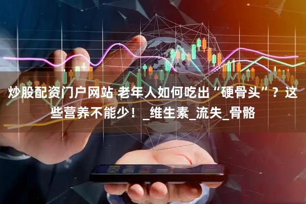 炒股配资门户网站 老年人如何吃出“硬骨头”？这些营养不能少！_维生素_流失_骨骼