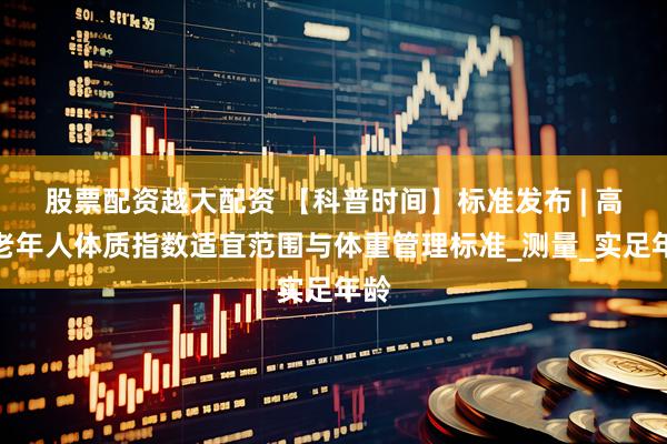 股票配资越大配资 【科普时间】标准发布 | 高龄老年人体质指数适宜范围与体重管理标准_测量_实足年龄