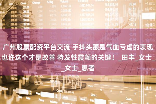 广州股票配资平台交流 手抖头颤是气血亏虚的表现吗？也许这个才是改善 特发性震颤的关键！_田丰_女士_患者