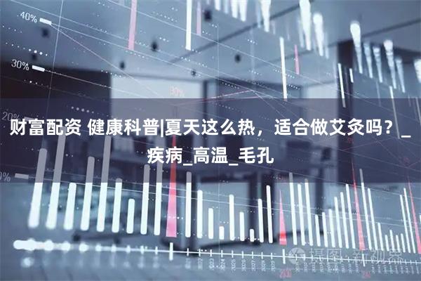 财富配资 健康科普|夏天这么热，适合做艾灸吗？_疾病_高温_毛孔
