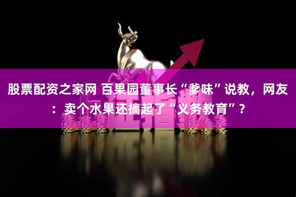 股票配资之家网 百果园董事长“爹味”说教，网友：卖个水果还搞起了“义务教育”？