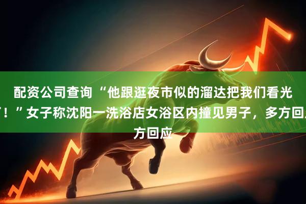 配资公司查询 “他跟逛夜市似的溜达把我们看光了！”女子称沈阳一洗浴店女浴区内撞见男子，多方回应