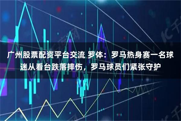 广州股票配资平台交流 罗体：罗马热身赛一名球迷从看台跌落摔伤，罗马球员们紧张守护